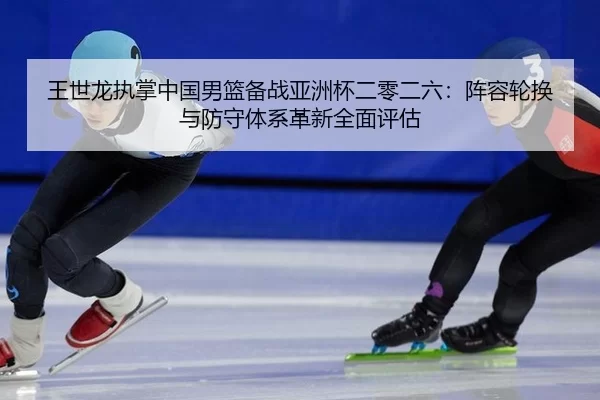 王世龙执掌中国男篮备战亚洲杯二零二六：阵容轮换与防守体系革新全面评估
